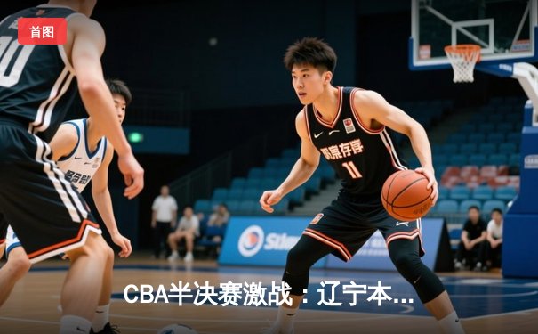 CBA半决赛激战：辽宁本钢险胜广东宏远，张镇麟关键三分锁定胜局
